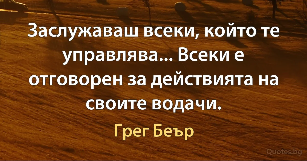 Заслужаваш всеки, който те управлява... Всеки е отговорен за действията на своите водачи. (Грег Беър)