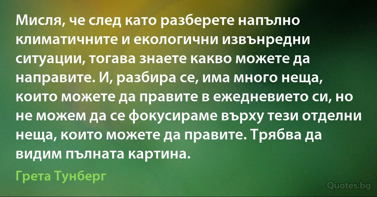 Мисля, че след като разберете напълно климатичните и екологични извънредни ситуации, тогава знаете какво можете да направите. И, разбира се, има много неща, които можете да правите в ежедневието си, но не можем да се фокусираме върху тези отделни неща, които можете да правите. Трябва да видим пълната картина. (Грета Тунберг)