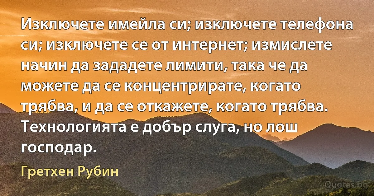 Изключете имейла си; изключете телефона си; изключете се от интернет; измислете начин да зададете лимити, така че да можете да се концентрирате, когато трябва, и да се откажете, когато трябва. Технологията е добър слуга, но лош господар. (Гретхен Рубин)