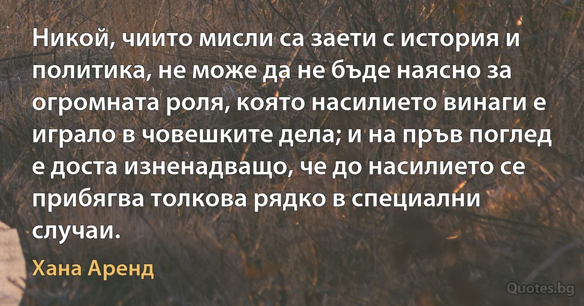 Никой, чиито мисли са заети с история и политика, не може да не бъде наясно за огромната роля, която насилието винаги е играло в човешките дела; и на пръв поглед е доста изненадващо, че до насилието се прибягва толкова рядко в специални случаи. (Хана Аренд)