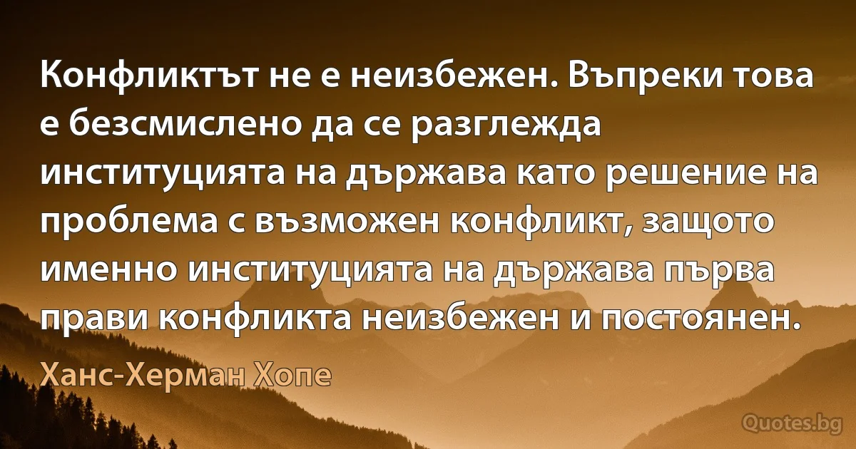 Конфликтът не е неизбежен. Въпреки това е безсмислено да се разглежда институцията на държава като решение на проблема с възможен конфликт, защото именно институцията на държава първа прави конфликта неизбежен и постоянен. (Ханс-Херман Хопе)