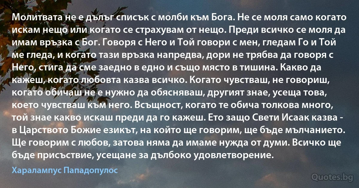 Mолитвата не е дълъг списък с молби към Бога. Не се моля само когато искам нещо или когато се страхувам от нещо. Преди всичко се моля да имам връзка с Бог. Говоря с Него и Той говори с мен, гледам Го и Той ме гледа, и когато тази връзка напредва, дори не трябва да говоря с Него, стига да сме заедно в едно и също място в тишина. Какво да кажеш, когато любовта казва всичко. Когато чувстваш, не говориш, когато обичаш не е нужно да обясняваш, другият знае, усеща това, което чувстваш към него. Всъщност, когато те обича толкова много, той знае какво искаш преди да го кажеш. Ето защо Свети Исаак казва - в Царството Божие езикът, на който ще говорим, ще бъде мълчанието. Ще говорим с любов, затова няма да имаме нужда от думи. Всичко ще бъде присъствие, усещане за дълбоко удовлетворение. (Хaрaлaмпус Пaпaдопулос)