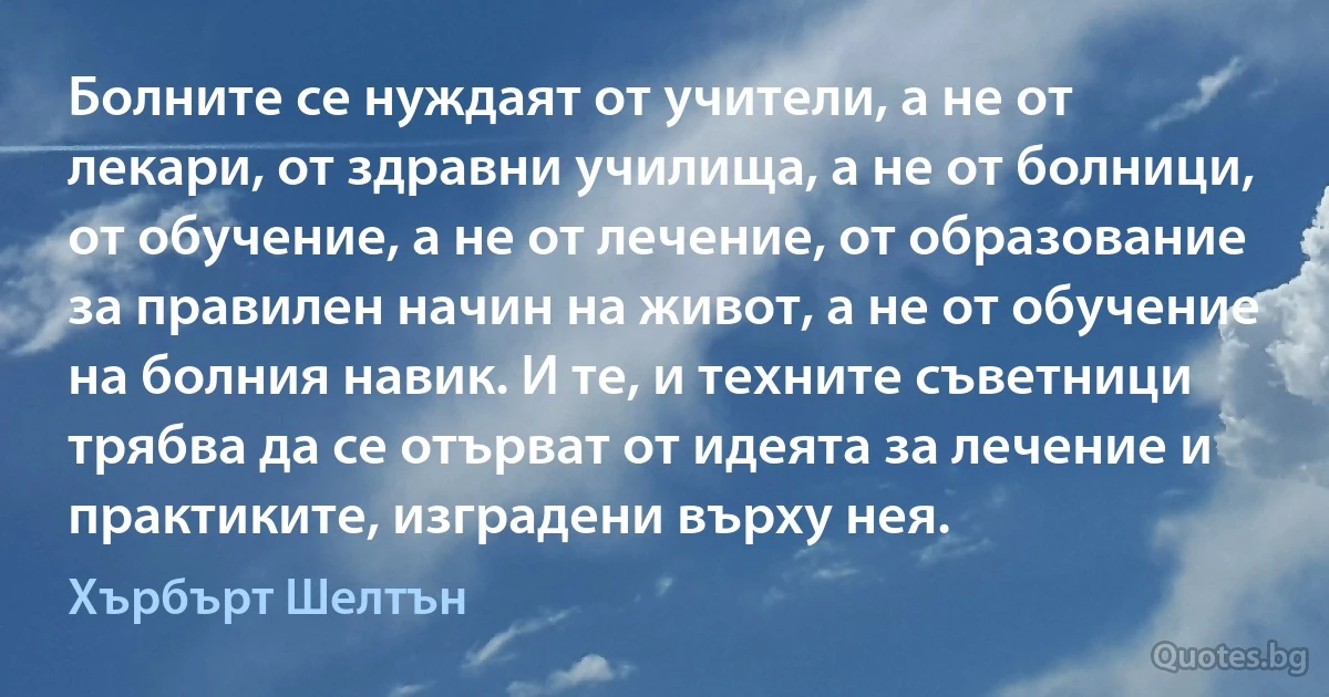 Болните се нуждаят от учители, а не от лекари, от здравни училища, а не от болници, от обучение, а не от лечение, от образование за правилен начин на живот, а не от обучение на болния навик. И те, и техните съветници трябва да се отърват от идеята за лечение и практиките, изградени върху нея. (Хърбърт Шелтън)