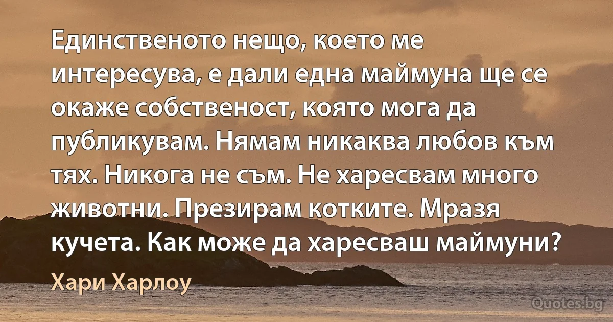 Единственото нещо, което ме интересува, е дали една маймуна ще се окаже собственост, която мога да публикувам. Нямам никаква любов към тях. Никога не съм. Не харесвам много животни. Презирам котките. Мразя кучета. Как може да харесваш маймуни? (Хари Харлоу)