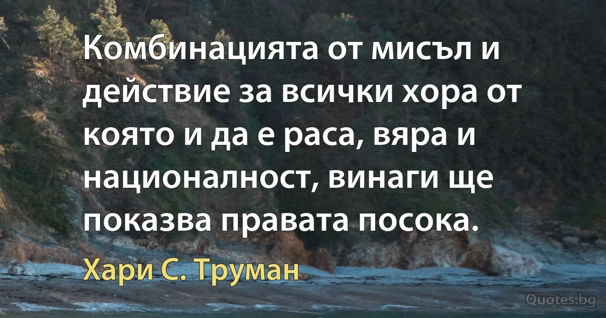 Комбинацията от мисъл и действие за всички хора от която и да е раса, вяра и националност, винаги ще показва правата посока. (Хари С. Труман)