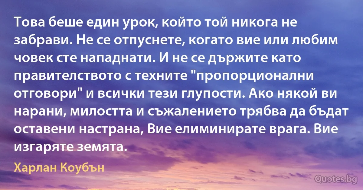 Това беше един урок, който той никога не забрави. Не се отпуснете, когато вие или любим човек сте нападнати. И не се държите като правителството с техните "пропорционални отговори" и всички тези глупости. Ако някой ви нарани, милостта и съжалението трябва да бъдат оставени настрана, Вие елиминирате врага. Вие изгаряте земята. (Харлан Коубън)