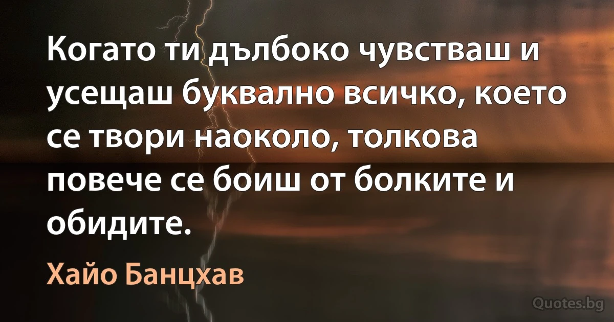 Когато ти дълбоко чувстваш и усещаш буквално всичко, което се твори наоколо, толкова повече се боиш от болките и обидите. (Хайо Банцхав)