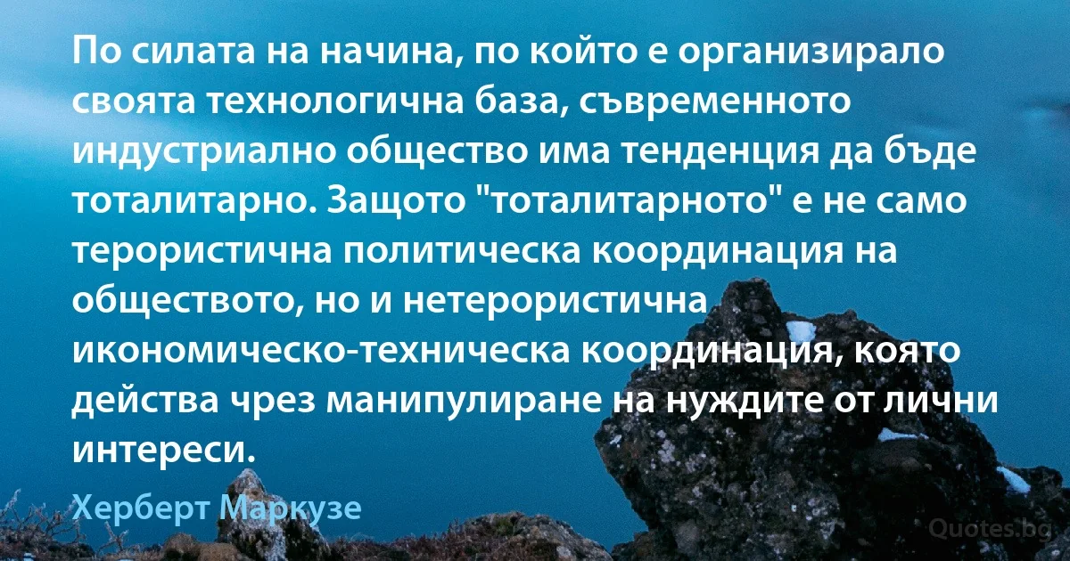 По силата на начина, по който е организирало своята технологична база, съвременното индустриално общество има тенденция да бъде тоталитарно. Защото "тоталитарното" е не само терористична политическа координация на обществото, но и нетерористична икономическо-техническа координация, която действа чрез манипулиране на нуждите от лични интереси. (Херберт Маркузе)