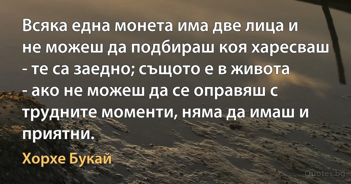 Всяка една монета има две лица и не можеш да подбираш коя харесваш - те са заедно; същото е в живота - ако не можеш да се оправяш с трудните моменти, няма да имаш и приятни. (Хорхе Букай)