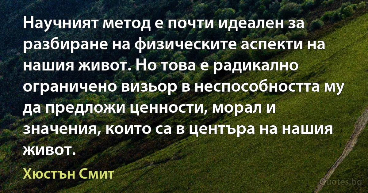 Научният метод е почти идеален за разбиране на физическите аспекти на нашия живот. Но това е радикално ограничено визьор в неспособността му да предложи ценности, морал и значения, които са в центъра на нашия живот. (Хюстън Смит)