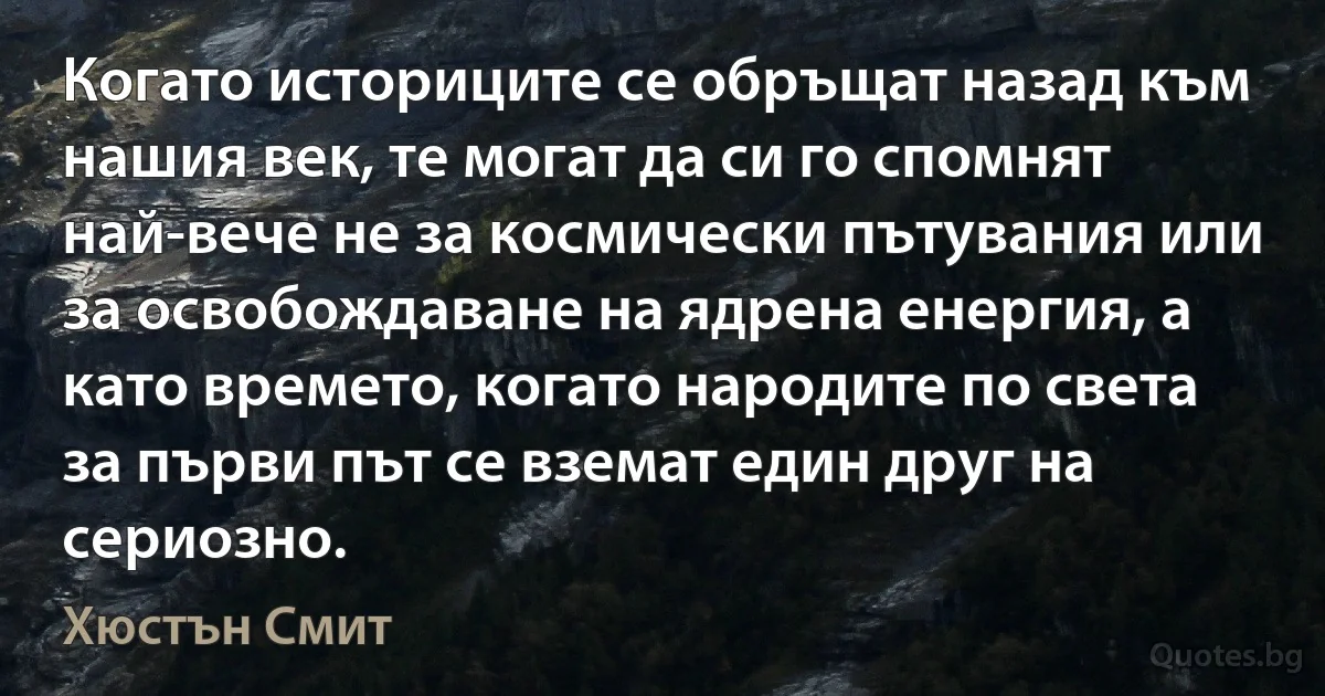 Когато историците се обръщат назад към нашия век, те могат да си го спомнят най-вече не за космически пътувания или за освобождаване на ядрена енергия, а като времето, когато народите по света за първи път се вземат един друг на сериозно. (Хюстън Смит)