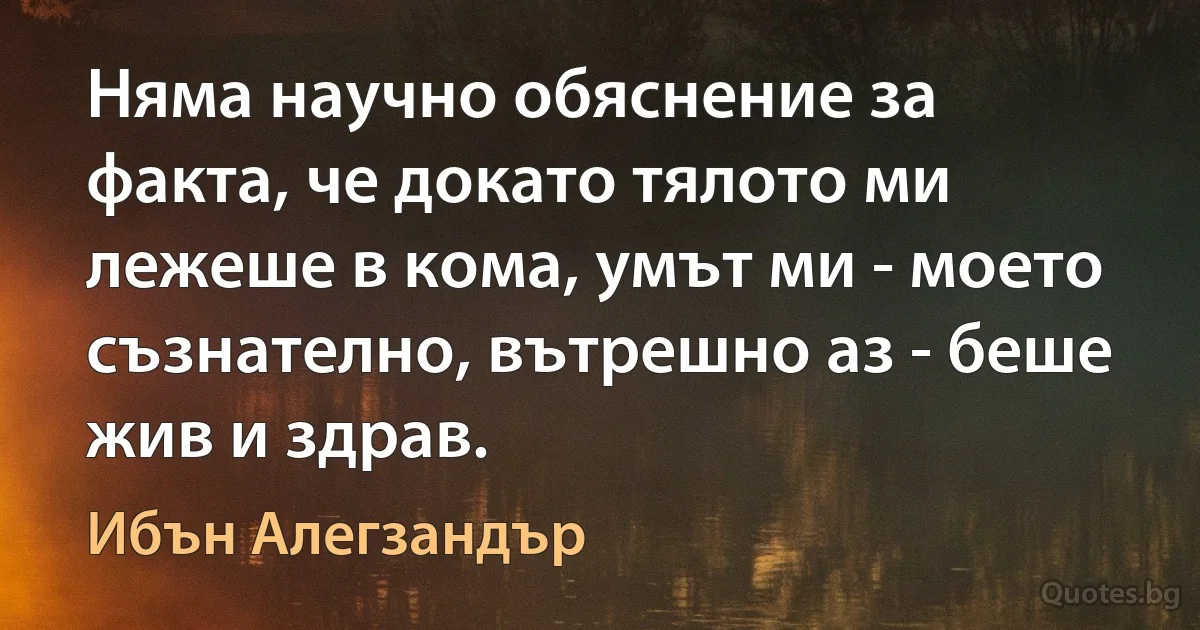 Няма научно обяснение за факта, че докато тялото ми лежеше в кома, умът ми - моето съзнателно, вътрешно аз - беше жив и здрав. (Ибън Алегзандър)