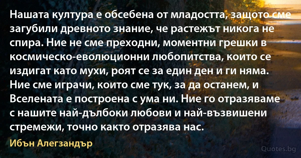 Нашата култура е обсебена от младостта, защото сме загубили древното знание, че растежът никога не спира. Ние не сме преходни, моментни грешки в космическо-еволюционни любопитства, които се издигат като мухи, роят се за един ден и ги няма. Ние сме играчи, които сме тук, за да останем, и Вселената е построена с ума ни. Ние го отразяваме с нашите най-дълбоки любови и най-възвишени стремежи, точно както отразява нас. (Ибън Алегзандър)