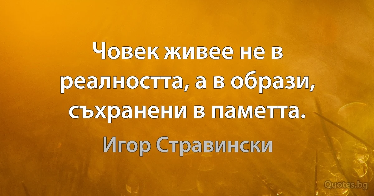 Човек живее не в реалността, а в образи, съхранени в паметта. (Игор Стравински)