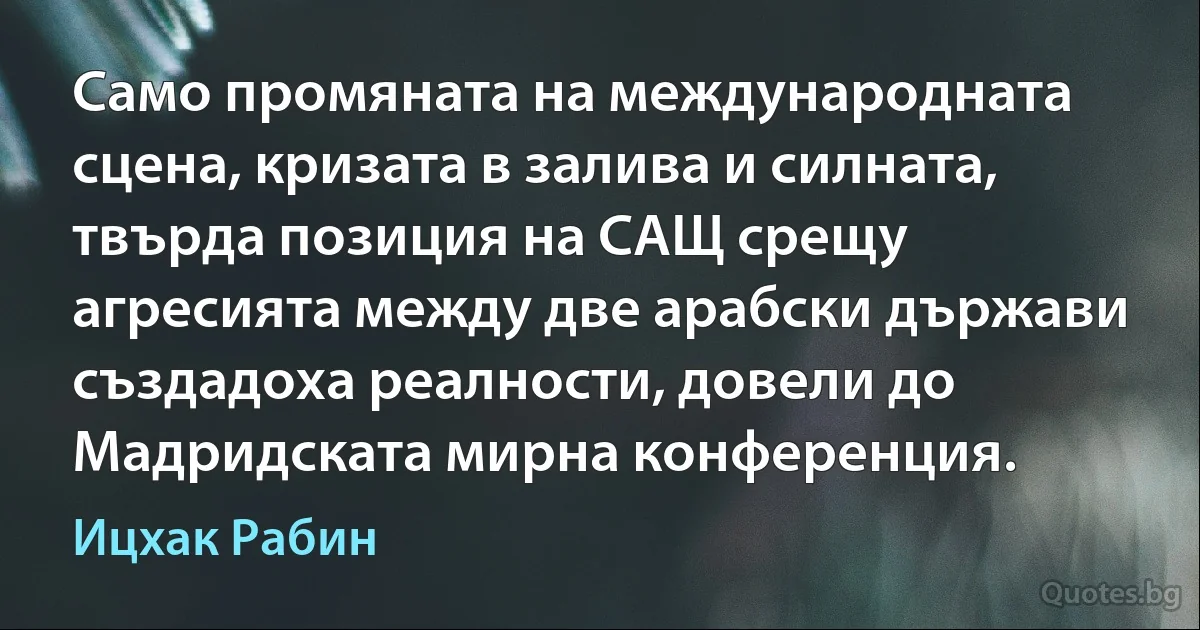 Само промяната на международната сцена, кризата в залива и силната, твърда позиция на САЩ срещу агресията между две арабски държави създадоха реалности, довели до Мадридската мирна конференция. (Ицхак Рабин)