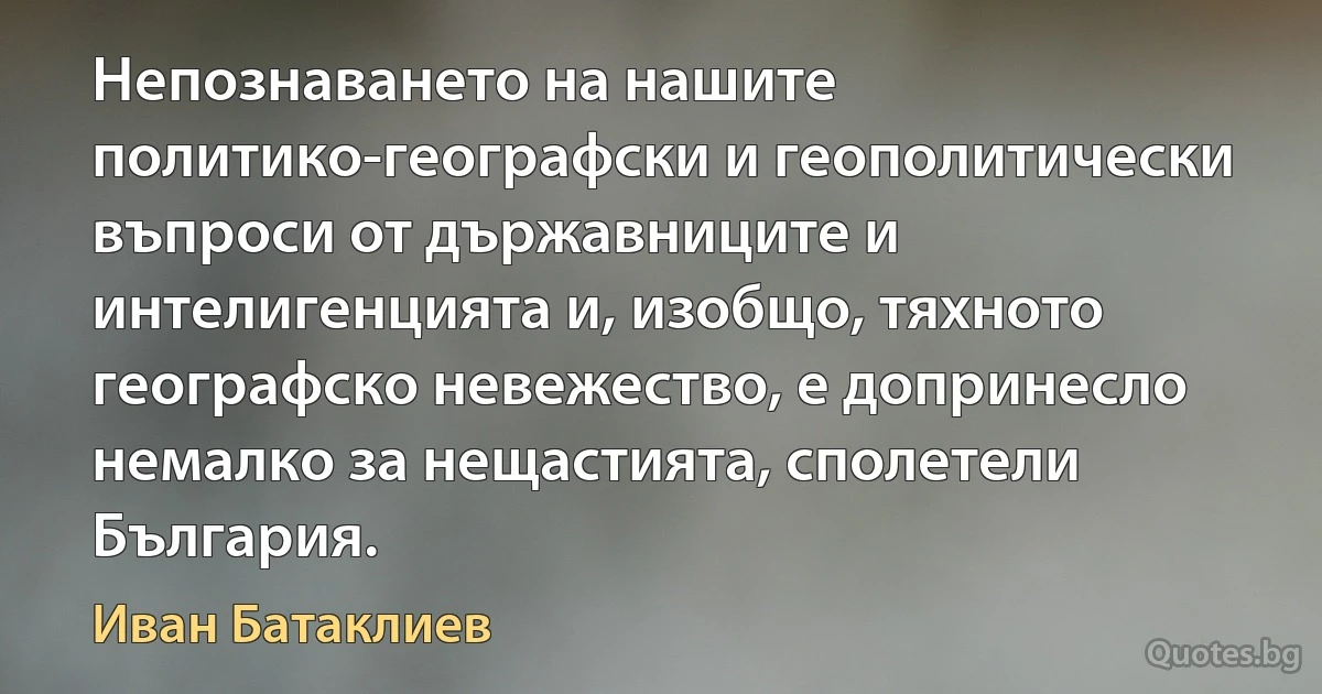 Непознаването на нашите политико-географски и геополитически въпроси от държавниците и интелигенцията и, изобщо, тяхното географско невежество, е допринесло немалко за нещастията, сполетели България. (Иван Батаклиев)