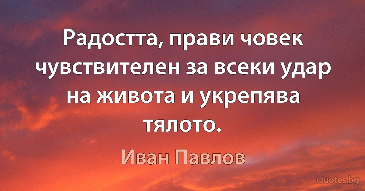 Радостта, прави човек чувствителен за всеки удар на живота и укрепява тялото. (Иван Павлов)