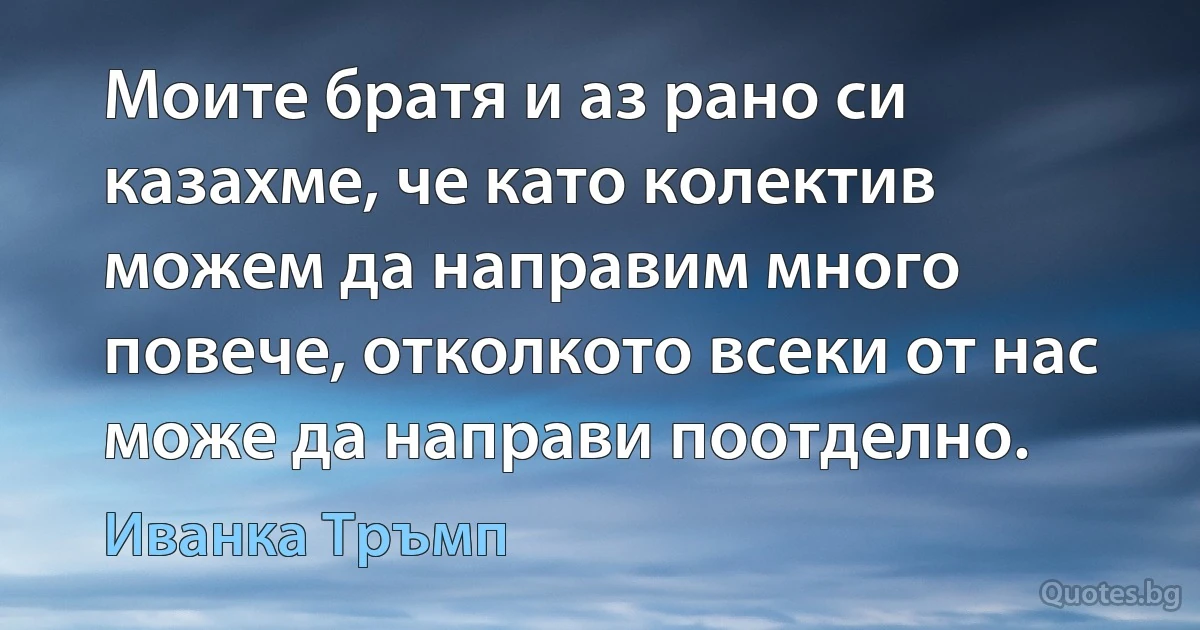 Моите братя и аз рано си казахме, че като колектив можем да направим много повече, отколкото всеки от нас може да направи поотделно. (Иванка Тръмп)