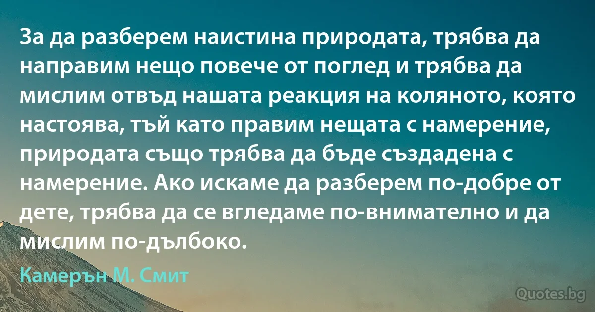 За да разберем наистина природата, трябва да направим нещо повече от поглед и трябва да мислим отвъд нашата реакция на коляното, която настоява, тъй като правим нещата с намерение, природата също трябва да бъде създадена с намерение. Ако искаме да разберем по-добре от дете, трябва да се вгледаме по-внимателно и да мислим по-дълбоко. (Камерън М. Смит)