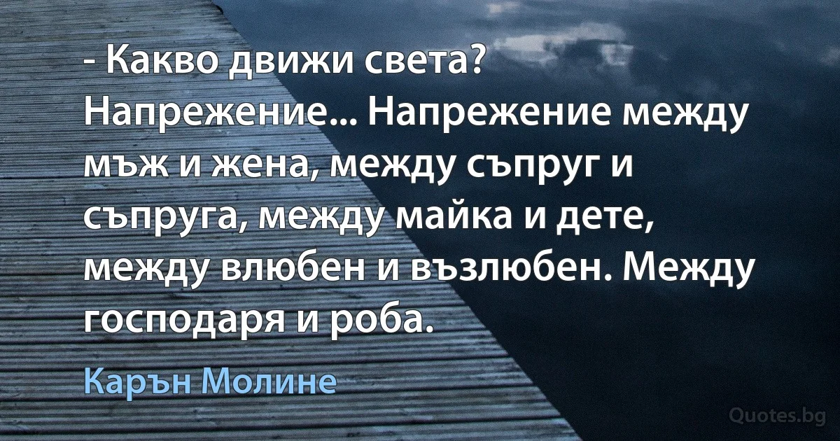 - Какво движи света? Напрежение... Напрежение между мъж и жена, между съпруг и съпруга, между майка и дете, между влюбен и възлюбен. Между господаря и роба. (Карън Молине)