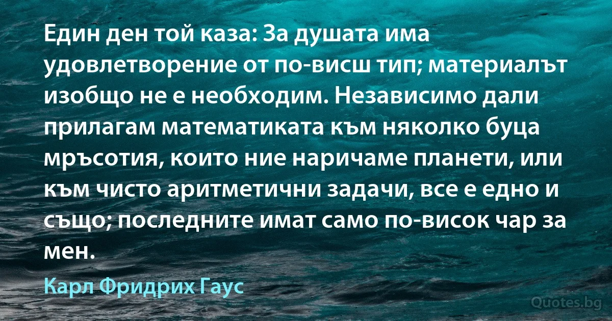 Един ден той каза: За душата има удовлетворение от по-висш тип; материалът изобщо не е необходим. Независимо дали прилагам математиката към няколко буца мръсотия, които ние наричаме планети, или към чисто аритметични задачи, все е едно и също; последните имат само по-висок чар за мен. (Карл Фридрих Гаус)