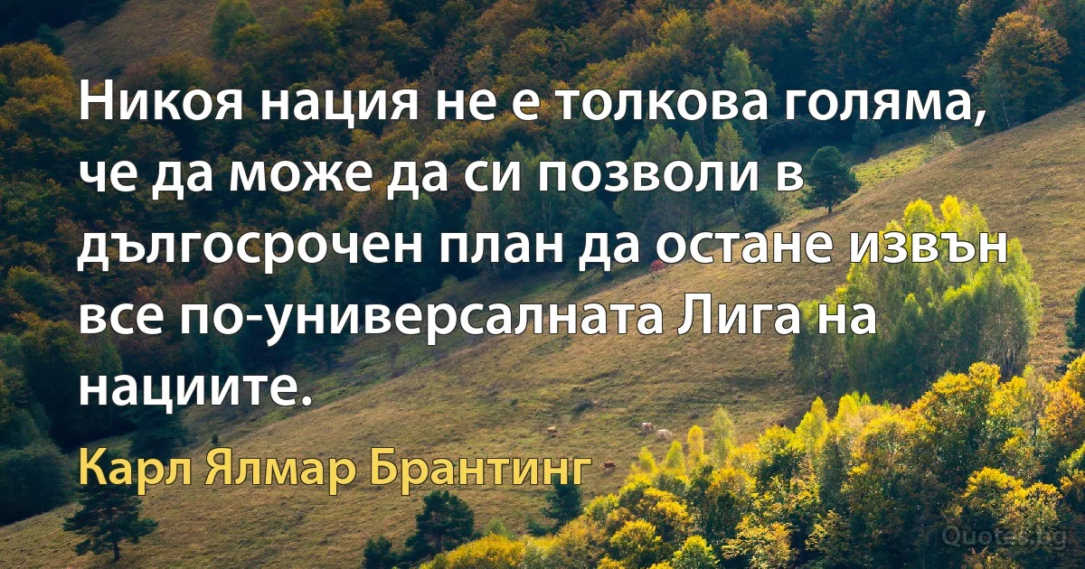 Никоя нация не е толкова голяма, че да може да си позволи в дългосрочен план да остане извън все по-универсалната Лига на нациите. (Карл Ялмар Брантинг)