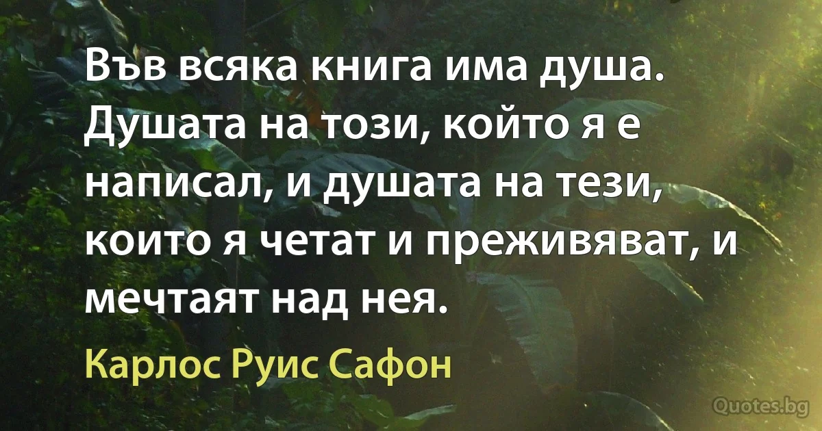 Във всяка книга има душа. Душата на този, който я е написал, и душата на тези, които я четат и преживяват, и мечтаят над нея. (Карлос Руис Сафон)