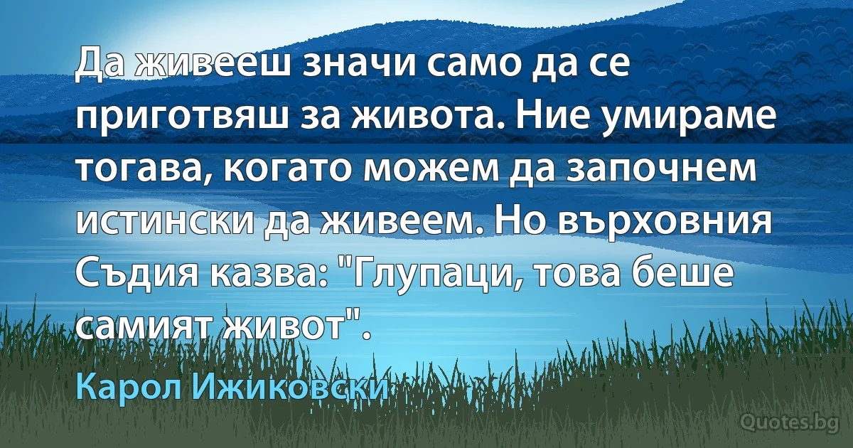 Да живееш значи само да се приготвяш за живота. Ние умираме тогава, когато можем да започнем истински да живеем. Но върховния Съдия казва: "Глупаци, това беше самият живот". (Карол Ижиковски)