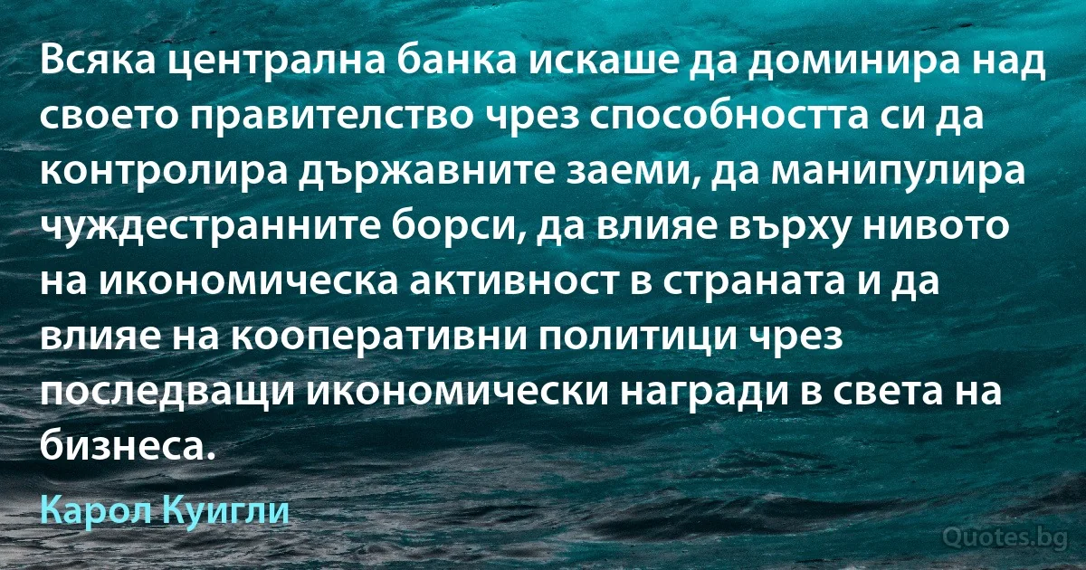 Всяка централна банка искаше да доминира над своето правителство чрез способността си да контролира държавните заеми, да манипулира чуждестранните борси, да влияе върху нивото на икономическа активност в страната и да влияе на кооперативни политици чрез последващи икономически награди в света на бизнеса. (Карол Куигли)