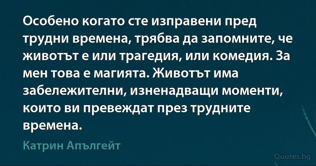 Особено когато сте изправени пред трудни времена, трябва да запомните, че животът е или трагедия, или комедия. За мен това е магията. Животът има забележителни, изненадващи моменти, които ви превеждат през трудните времена. (Катрин Апългейт)