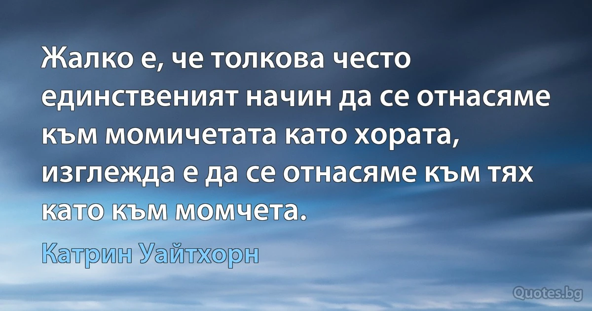 Жалко е, че толкова често единственият начин да се отнасяме към момичетата като хората, изглежда е да се отнасяме към тях като към момчета. (Катрин Уайтхорн)