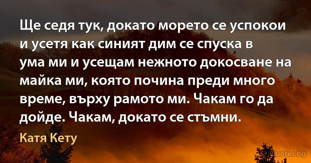 Ще седя тук, докато морето се успокои и усетя как синият дим се спуска в ума ми и усещам нежното докосване на майка ми, която почина преди много време, върху рамото ми. Чакам го да дойде. Чакам, докато се стъмни. (Катя Кету)