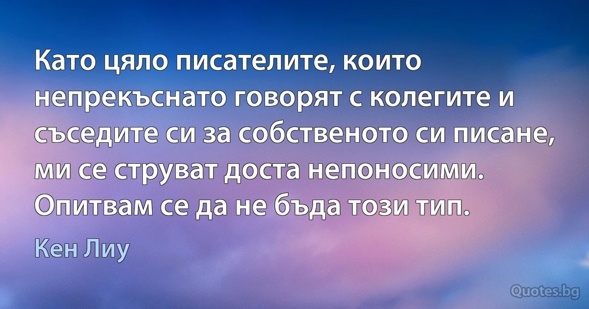 Като цяло писателите, които непрекъснато говорят с колегите и съседите си за собственото си писане, ми се струват доста непоносими. Опитвам се да не бъда този тип. (Кен Лиу)