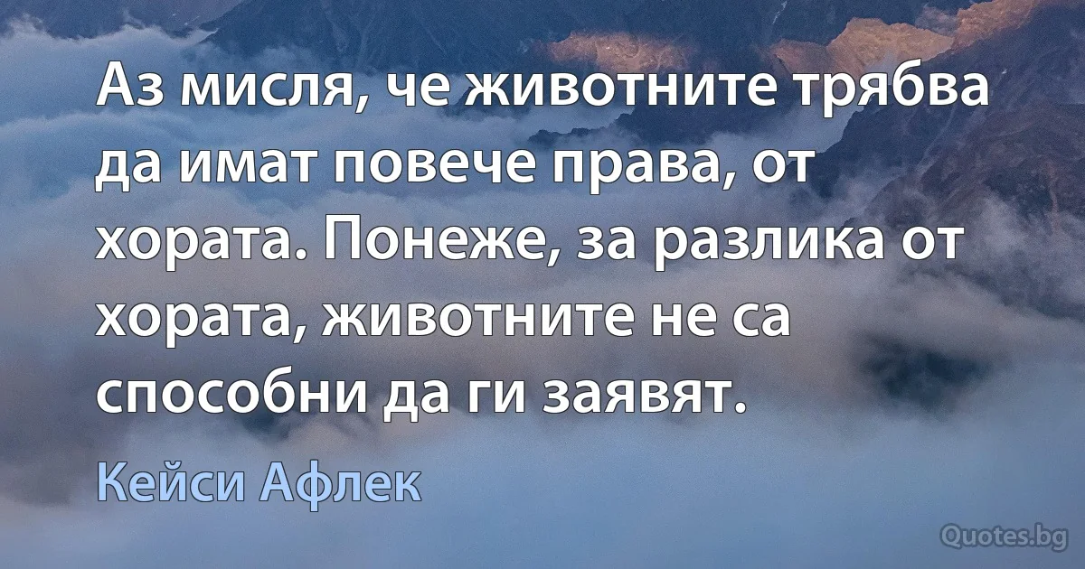 Аз мисля, че животните трябва да имат повече права, от хората. Понеже, за разлика от хората, животните не са способни да ги заявят. (Кейси Афлек)