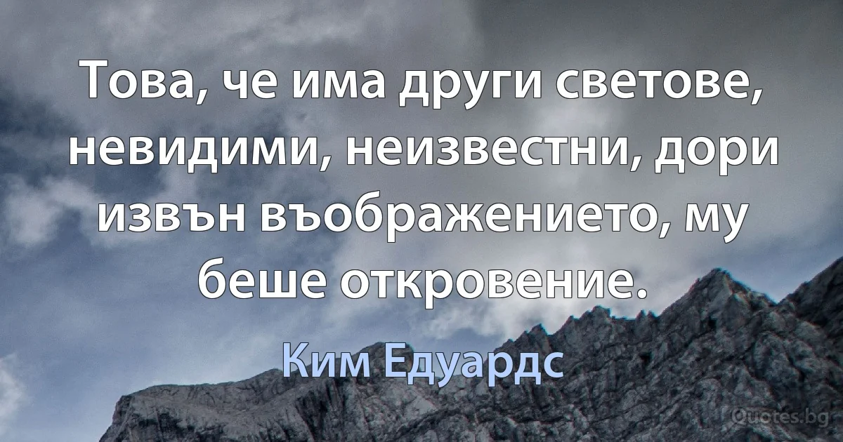 Това, че има други светове, невидими, неизвестни, дори извън въображението, му беше откровение. (Ким Едуардс)