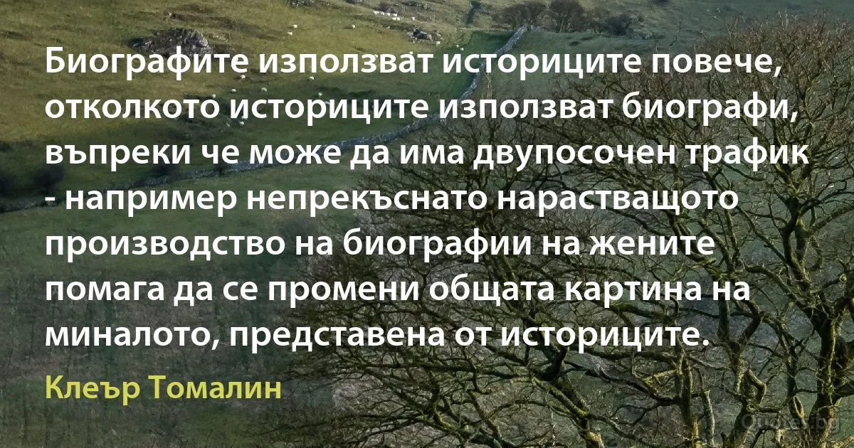 Биографите използват историците повече, отколкото историците използват биографи, въпреки че може да има двупосочен трафик - например непрекъснато нарастващото производство на биографии на жените помага да се промени общата картина на миналото, представена от историците. (Клеър Томалин)