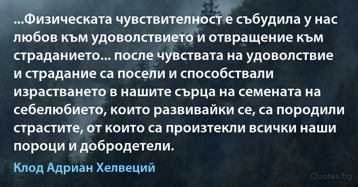 ...Физическата чувствителност е събудила у нас любов към удоволствието и отвращение към страданието... после чувствата на удоволствие и страдание са посели и способствали израстването в нашите сърца на семената на себелюбието, които развивайки се, са породили страстите, от които са произтекли всички наши пороци и добродетели. (Клод Адриан Хелвеций)