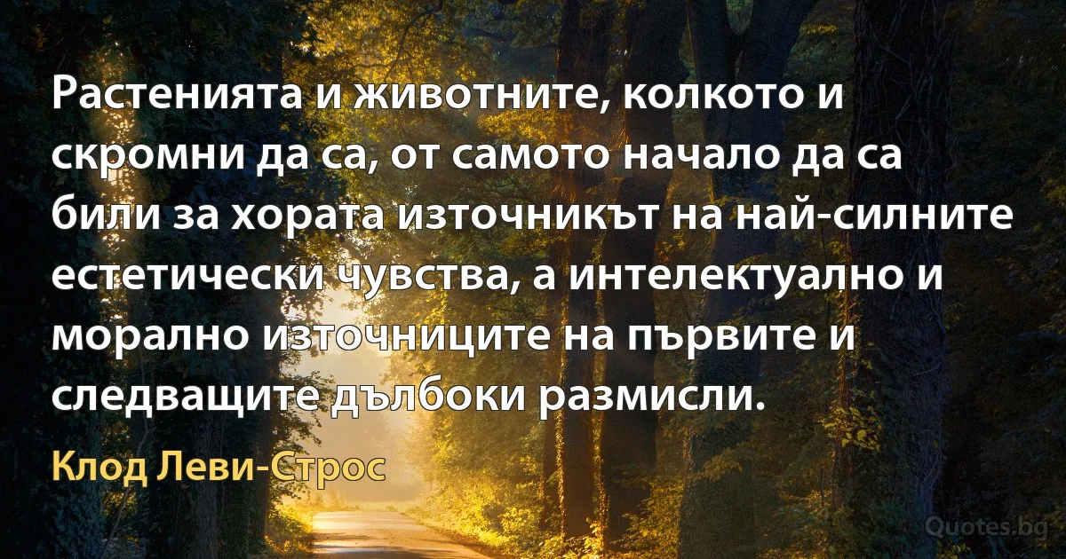 Растенията и животните, колкото и скромни да са, от самото начало да са били за хората източникът на най-силните естетически чувства, а интелектуално и морално източниците на първите и следващите дълбоки размисли. (Клод Леви-Строс)