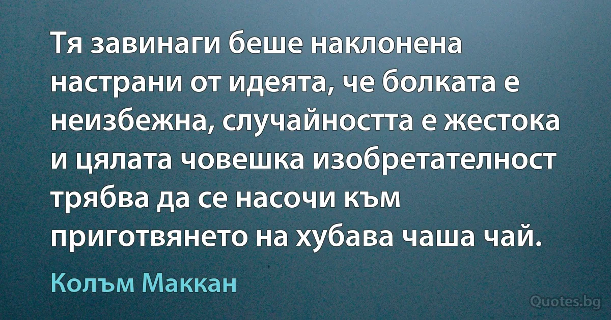 Тя завинаги беше наклонена настрани от идеята, че болката е неизбежна, случайността е жестока и цялата човешка изобретателност трябва да се насочи към приготвянето на хубава чаша чай. (Колъм Маккан)