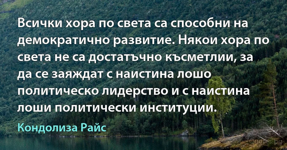 Всички хора по света са способни на демократично развитие. Някои хора по света не са достатъчно късметлии, за да се заяждат с наистина лошо политическо лидерство и с наистина лоши политически институции. (Кондолиза Райс)