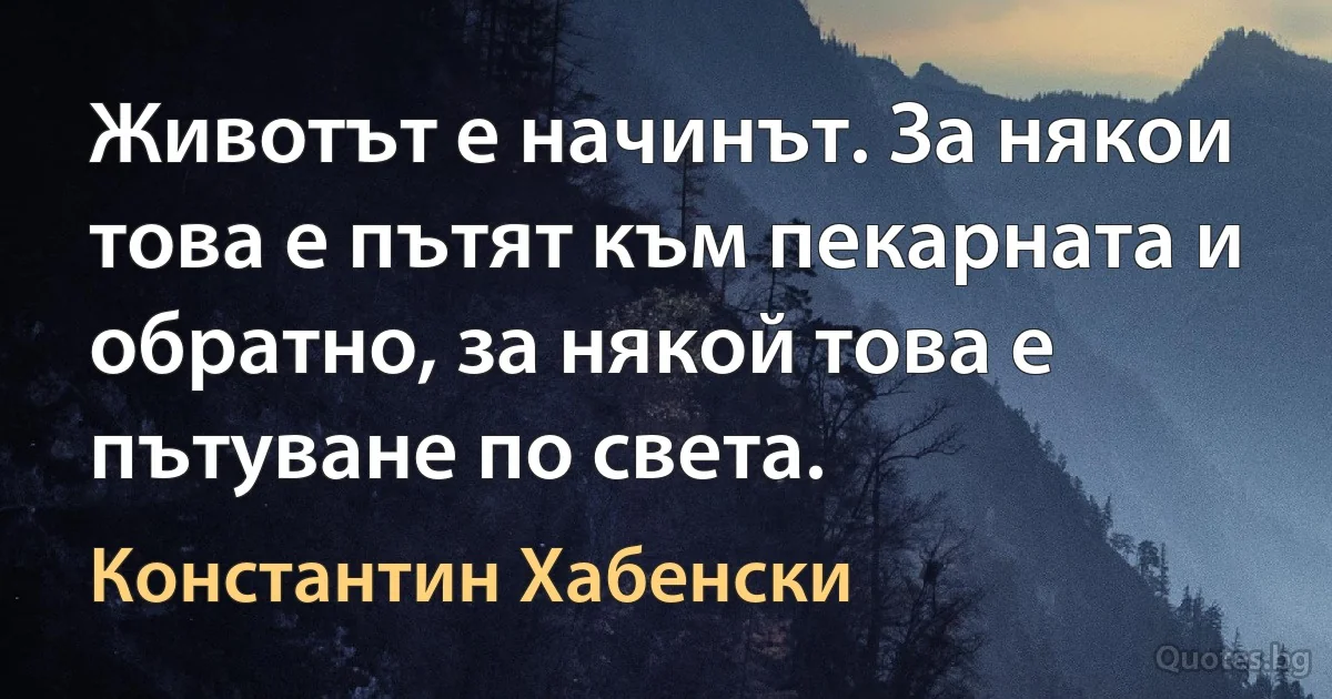 Животът е начинът. За някои това е пътят към пекарната и обратно, за някой това е пътуване по света. (Константин Хабенски)