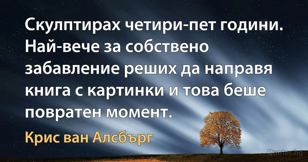 Скулптирах четири-пет години. Най-вече за собствено забавление реших да направя книга с картинки и това беше повратен момент. (Крис ван Алсбърг)