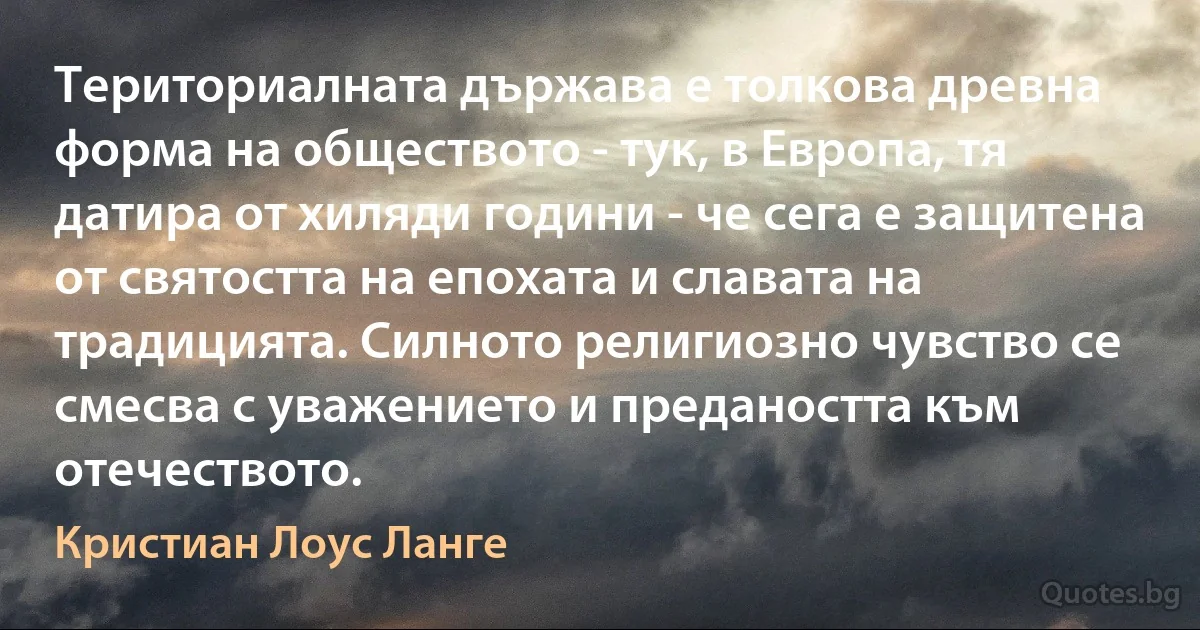 Териториалната държава е толкова древна форма на обществото - тук, в Европа, тя датира от хиляди години - че сега е защитена от святостта на епохата и славата на традицията. Силното религиозно чувство се смесва с уважението и предаността към отечеството. (Кристиан Лоус Ланге)