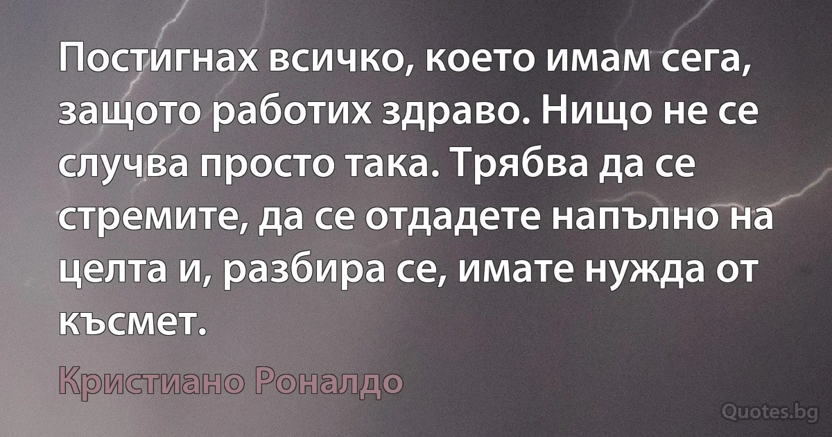 Постигнах всичко, което имам сега, защото работих здраво. Нищо не се случва просто така. Трябва да се стремите, да се отдадете напълно на целта и, разбира се, имате нужда от късмет. (Кристиано Роналдо)