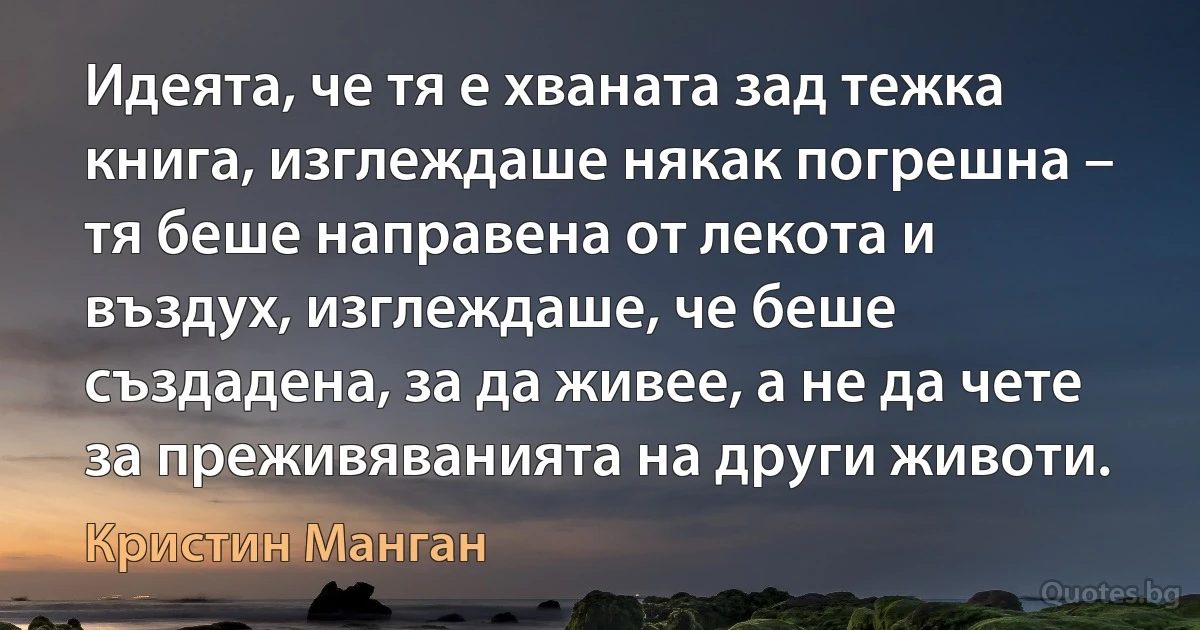 Идеята, че тя е хваната зад тежка книга, изглеждаше някак погрешна – тя беше направена от лекота и въздух, изглеждаше, че беше създадена, за да живее, а не да чете за преживяванията на други животи. (Кристин Манган)