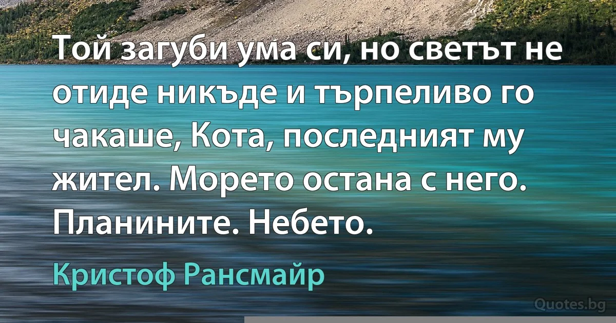 Той загуби ума си, но светът не отиде никъде и търпеливо го чакаше, Кота, последният му жител. Морето остана с него. Планините. Небето. (Кристоф Рансмайр)