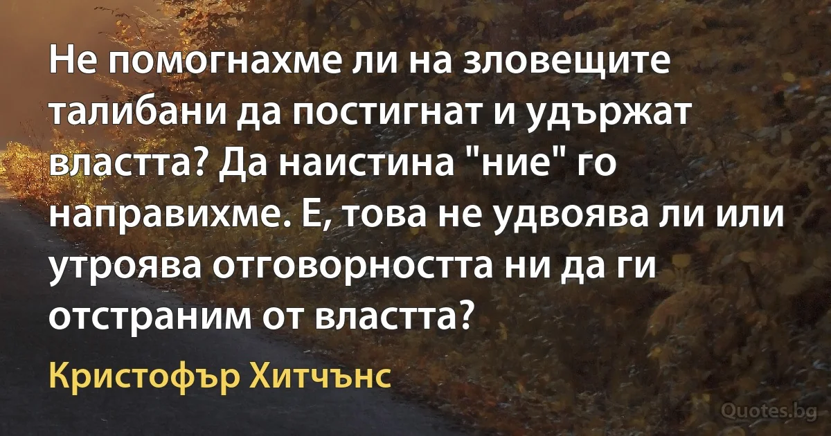 Не помогнахме ли на зловещите талибани да постигнат и удържат властта? Да наистина "ние" го направихме. Е, това не удвоява ли или утроява отговорността ни да ги отстраним от властта? (Кристофър Хитчънс)