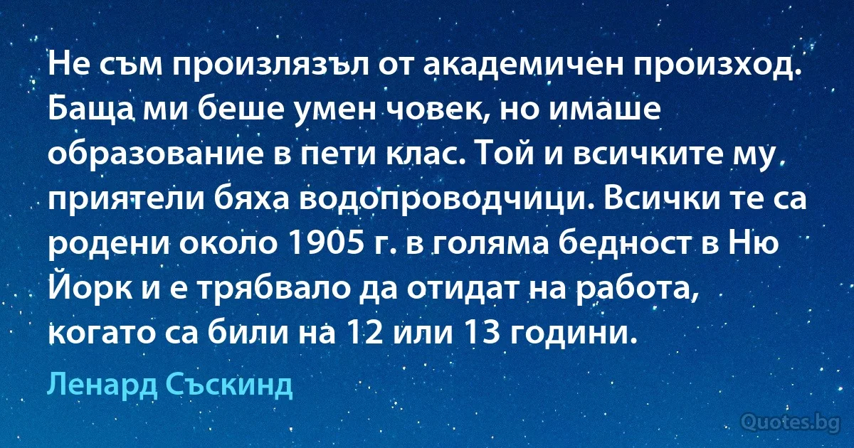 Не съм произлязъл от академичен произход. Баща ми беше умен човек, но имаше образование в пети клас. Той и всичките му приятели бяха водопроводчици. Всички те са родени около 1905 г. в голяма бедност в Ню Йорк и е трябвало да отидат на работа, когато са били на 12 или 13 години. (Ленард Съскинд)