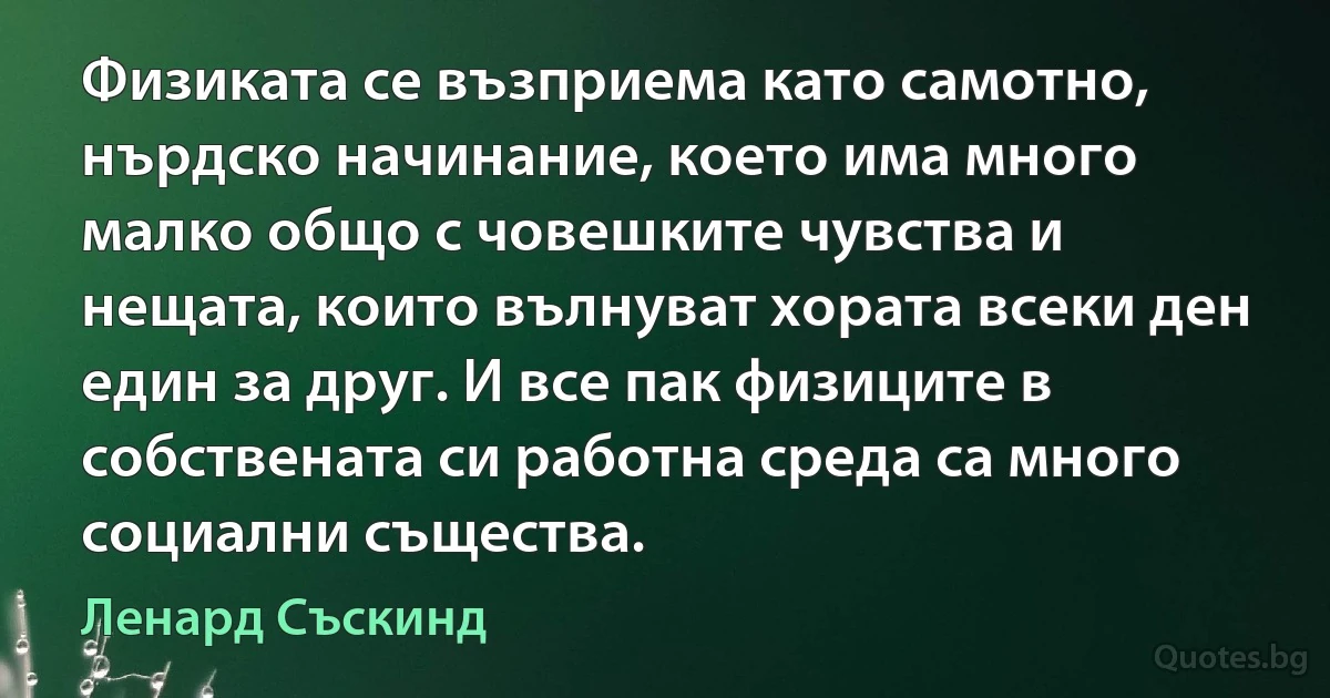 Физиката се възприема като самотно, нърдско начинание, което има много малко общо с човешките чувства и нещата, които вълнуват хората всеки ден един за друг. И все пак физиците в собствената си работна среда са много социални същества. (Ленард Съскинд)