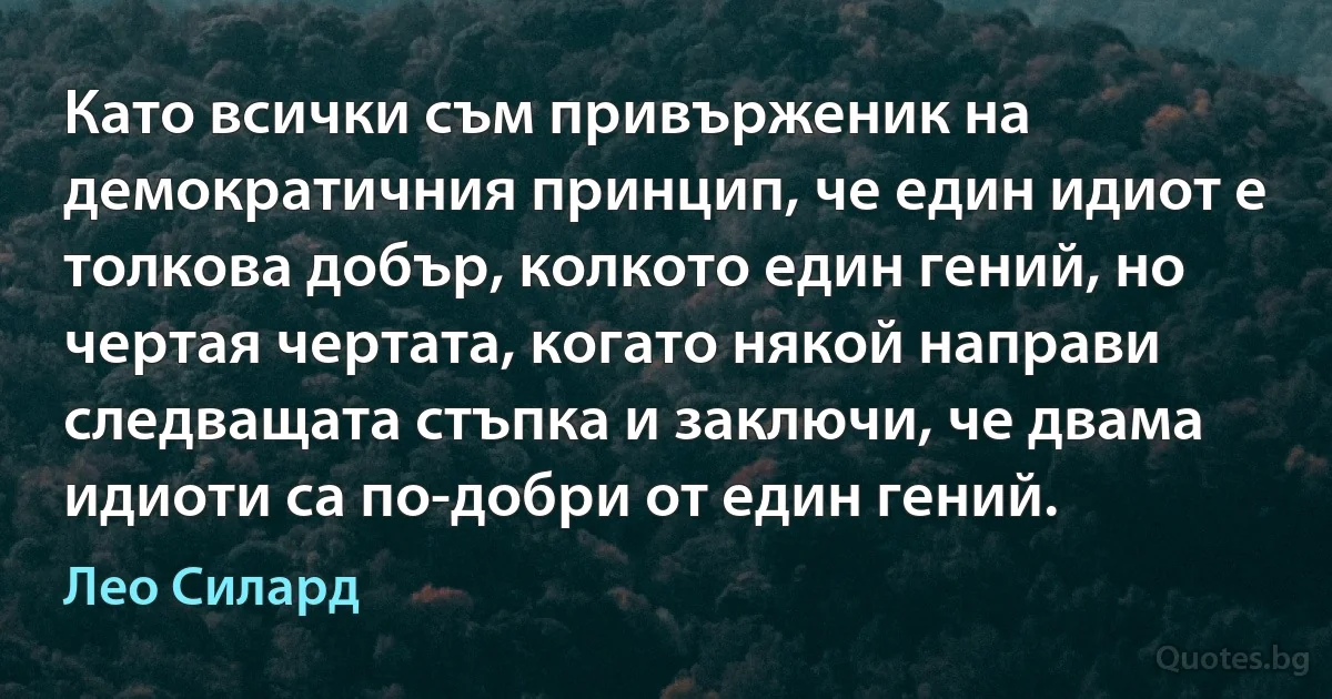 Като всички съм привърженик на демократичния принцип, че един идиот е толкова добър, колкото един гений, но чертая чертата, когато някой направи следващата стъпка и заключи, че двама идиоти са по-добри от един гений. (Лео Силард)